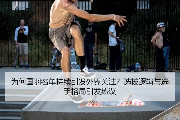 为何国羽名单持续引发外界关注？选拔逻辑与选手格局引发热议